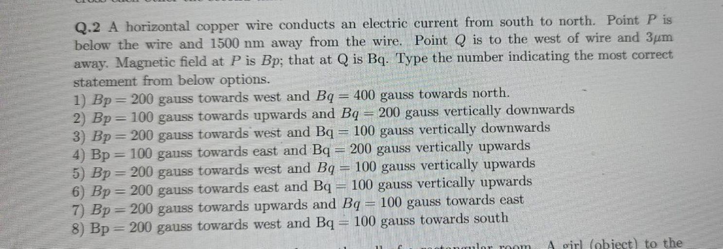 Q.2 A horizontal copper wire conducts an electric current from south to north, Point P is
below the wire and 1500 nm away from the wire. Point Q is to the west of wire and 3um
away. Magnetic field at P is Bp; that at Q is Bq. Type the number indicating the most correct
statement from below options.
1) Bp = 200 gauss towards west and Bq 400 gauss towards north.
2) Bp=100 gauss towards upwards and Bq = 200 gauss vertically downwards
3) Bp = 200 gauss towards west and Bq 100 gauss vertically downwards
4) Bp = 100 gauss towards east and Bq 200 gauss vertically upwards
5) Bp = 200 gauss towards west and Bq = 100 gauss vertically upwards
6) Bp = 200 gauss towards east and Bq 100 gauss vertically upwards
7) Bp = 200 gauss towards upwards and Bq = 100 gauss towards east
8) Bp = 200 gauss towards west and Bq = 100 gauss towards south
lor room
A girl fobject) to the