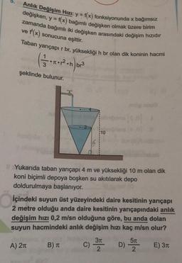 Anlık Değişim Hızı: y = f(x) fonksiyonunda x bağımsız
değişken, y = f(x) bağımlı değişken olmak üzere birim
zamanda bağımlı iki değişken arasındaki değişim hızıdır
ve f'(x) sonucuna eşittir.
Taban yarıçapır br, yüksekliği h br olan dik koninin hacmi
6.
3
br3
şeklinde bulunur.
10
Yukarıda taban yarıçapı 4 m ve yüksekliği 10 m olan dik
koni biçimli depoya boşken su akıtılarak depo
doldurulmaya başlanıyor.
İçindeki suyun üst yüzeyindeki daire kesitinin yarıçapı
2 metre olduğu anda daire kesitinin yarıçapındaki anlık
değişim hızı 0,2 m/sn olduğuna göre, bu anda dolan
suyun hacmindeki anlık değişim hızı kaç m/sn olur?
57
A) 21
B) TT C
D)
E) 311
2
2
c) 37