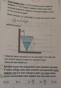 Anlık Değişim Hızı: y = f(x) fonksiyonunda x bağımsız
değişken, y = f(x) bağımlı değişken olmak üzere birim
zamanda bağımlı iki değişken arasındaki değişim hızıdır
ve f'(x) sonucuna eşittir.
Taban yarıçapır br, yüksekliği h br olan dik koninin hacmi
6.
3
br3
şeklinde bulunur.
10
Yukarıda taban yarıçapı 4 m ve yüksekliği 10 m olan dik
koni biçimli depoya boşken su akıtılarak depo
doldurulmaya başlanıyor.
İçindeki suyun üst yüzeyindeki daire kesitinin yarıçapı
2 metre olduğu anda daire kesitinin yarıçapındaki anlık
değişim hızı 0,2 m/sn olduğuna göre, bu anda dolan
suyun hacmindeki anlık değişim hızı kaç m/sn olur?
57
A) 21
B) TT C
D)
E) 311
2
2
c) 37
