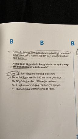B
B
B
4. Kimi cümlelerde tamlayan durumundaki kişi zamirinin
kullanılmaması, kaçıncı kişiden söz edildiğini belirsiz
hâle getirir.
Aşağıdaki cümlelerin hangisinde bu açıklamayı
örneklendiren bir cümle vardır?
A) Yazılarını beğenerek takip ediyorum.
B) Anlattıklarınıza bir türlü inanasım gelmiyor.
C) Düğünlerimiz hep böyle eğlenceli olur.
D) Araştırmalarımın çoğur bu konuyla ilgiliydi.
E) İthal ettiğimiz ürünler elimizde kaldı.
IR