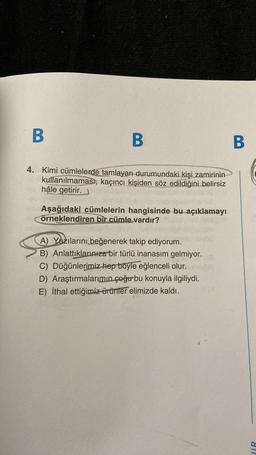 B
B
B
4. Kimi cümlelerde tamlayan durumundaki kişi zamirinin
kullanılmaması, kaçıncı kişiden söz edildiğini belirsiz
hâle getirir.
Aşağıdaki cümlelerin hangisinde bu açıklamayı
örneklendiren bir cümle vardır?
A) Yazılarını beğenerek takip ediyorum.
B) Anlattıklarınıza bir türlü inanasım gelmiyor.
C) Düğünlerimiz hep böyle eğlenceli olur.
D) Araştırmalarımın çoğur bu konuyla ilgiliydi.
E) İthal ettiğimiz ürünler elimizde kaldı.
IR
