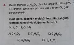 n
2n
4. Genel formülü C,H,O, olan bir organik bileşiğin
4,4 gramını tamamen yakmak için 8 gram 0, gazı
gerekmektedir.
Buna göre, bileşiğin molekül formülü aşağıda-
kilerden hangisinde doğru verilmiştir?
(H: 1, C: 12, O: 16)
A) CH2O2
B) C,HO2
C) C,H,O,
D) C.H.O2
E) CH.02
