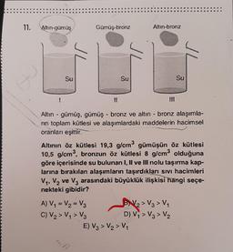 11.
Altın-gümüş
Gümüş-bronz
Altın-bronz
JL
Su
Su
Su
1
11
III
Altın - gümüş, gümüş - bronz ve altın - bronz alaşımla-
rin toplam kütlesi ve alaşımlardaki maddelerin hacimsel
oranları eşittir.
Altının öz kütlesi 19,3 g/cm3 gümüşün öz kütlesi
10,5 g/cm3, bronzun öz kütlesi 8 g/cm3 olduğuna
göre içerisinde su bulunan I, II ve Ill nolu taşırma kap-
larına bırakılan alaşımların taşırdıkları sivi hacimleri
V1, V2 ve V2 arasındaki büyüklük ilişkisi hangi seçe-
nekteki gibidir?
A) V = V2 = V2 BV₂ >
> V3 > V1
C) V2 > V, > V3
DV, > V3 > V2
E) V3 > V2 > V7
=
=
mn
