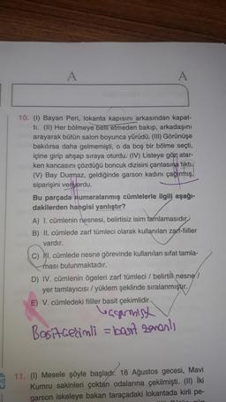 A
A
10. (1) Bayan Peri, lokanta kapısını arkasından kapat-
ti. (ll) Her bölmeye belli etmeden bakıp, arkadaşını
arayarak bütün salon boyunca yürüdü. (III) Görünüşe
bakılırsa daha gelmemişti, o da boş bir bölme seçti,
içine girip ahşap sıraya oturdu. (IV) Listeye göz atar-
ken kancasını çözdüğü boncuk dizisini çantasına tikti.
(V) Bay Durmaz, geldiğinde garson kadını çağırmış,
siparişini veriyordu.
Bu parçada numaralanmış cümlelerle ilgili aşağı-
dakilerden hangisi yanlıştır?
A) I. cümlenin nesnesi, belirtisiz isim tamlamasıdır
B) II. cümlede zarf tümleci olarak kullanılan zarf-fiiller
vardır.
C) NI. cümlede nesne görevinde kullanılan sifat tamla-
ması bulunmaktadır.
D) IV. cümlenin ögeleri zarf tümleci / belirtili nesne
yer tamlayıcısı/yüklem şeklinde sıralanmıştır.
E) V. cümledeki fiiller basit çekimlidir.
leagamist
Basit cerimli = bart zonents
11. (1) Mesele şöyle başladı: 18 Ağustos gecesi, Mavi
Kumru sakinleri çoktan odalarına çekilmişti. (II) İki
garson iskeleye bakan taracadaki lokantada kirli pe-
un