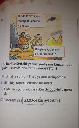 Orada tanımlaya-
madığım uçan bir
13.
cisim var.
Bu güne kadar kaç
cisim tanıdın ki?
ERRON
Bu karikatürdeki yazım yanlışının benzeri aşa-
ğıdaki cümlelerin hangisinde vardır?
A) İki hafta sonra 14'ncü yaşımı kutlayacağım.
B) Bilir kişi raporu elimize ulaşmadı.
C) Öyle saniyorumki sen dün de ödevini yapma-
din.
D) Program saat 23.00'de başlayacakmış.