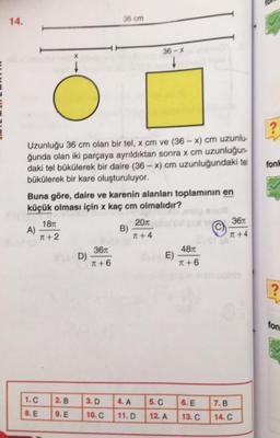 14.
36 cm
36 - %
x
?
fonh
Uzunluğu 36 cm olan bir tel, x cm ve (36 - x) cm uzunlu-
ğunda olan iki parçaya ayrıldıktan sonra x cm uzunluğun-
daki tel bűkülerek bir daire (36 - x) cm uzunluğundaki tel
bükülerek bir kare oluşturuluyor.
Buna göre, daire ve karenin alanları toplamının en
küçük olması için x kaç cm olmalıdır?
1870
20
361
A)
B)
T + 2
T +4
T +4
3670
4871
D)
E)
T + 6
T +6
?
ton
1.C
2.B
3.D
4. A
5.C
6. E
7.B
8. E
9. E
10.C
11.D
12. A
13. C
14.C