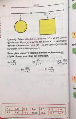 14.
36 cm
36 - %
x
?
fonh
Uzunluğu 36 cm olan bir tel, x cm ve (36 - x) cm uzunlu-
ğunda olan iki parçaya ayrıldıktan sonra x cm uzunluğun-
daki tel bűkülerek bir daire (36 - x) cm uzunluğundaki tel
bükülerek bir kare oluşturuluyor.
Buna göre, daire ve karenin alanları toplamının en
küçük olması için x kaç cm olmalıdır?
1870
20
361
A)
B)
T + 2
T +4
T +4
3670
4871
D)
E)
T + 6
T +6
?
ton
1.C
2.B
3.D
4. A
5.C
6. E
7.B
8. E
9. E
10.C
11.D
12. A
13. C
14.C
