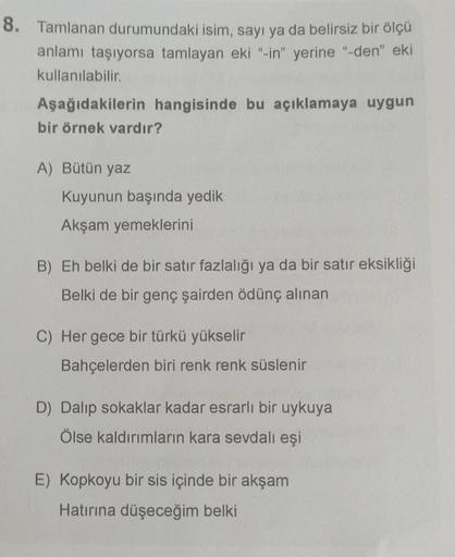 8. Tamlanan durumundaki isim, sayı ya da belirsiz bir ölçü
anlamı taşıyorsa tamlayan eki "-in" yerine "-den" eki
kullanılabilir.
Aşağıdakilerin hangisinde bu açıklamaya uygun
bir örnek vardır?
A) Bütün yaz
Kuyunun başında yedik
Akşam yemeklerini
B) Eh belk