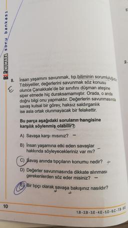 E
BLR NUMARA soru bankası
2.
8. İnsan yaşamını savunmak, tıp biliminin sorumluluğu
Tibbiyeliler, değerlerini savunmak söz konusu
E olunca Çanakkale'de bir sınıfını düşman ateşine
siper etmede hiç duraksamamıştır. Orada, o anda
doğru bilgi onu yapmaktır. Değerlerin savunmasında
savaş kutsal bir görev, haksız saldırganlık
ise asla ortak olunmayacak bir felakettir.
Bu parça aşağıdaki soruların hangisine
karşılık söylenmiş olabilir?
A) Savaşa karşı misiniz?
po
B) Insan yaşamına etki eden savaşlar
hakkında söyleyecekleriniz var mı?
c) Savaş anında tıpçıların konumu nedir?
D) Değerler savunmasında dikkate alınması
gerekenlerden söz eder misiniz?
E) Bir tipçi olarak savaşa bakışınız nasıldır?
10
1.B - 2.B - 3.E-4.E - 5.0-6.C-78-8E
