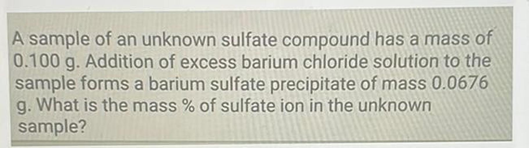 A sample of an unknown sulfate compound has a mass of
0.100 g. Addition of excess barium chloride solution to the
sample forms a barium sulfate precipitate of mass 0.0676
g. What is the mass % of sulfate ion in the unknown
sample?