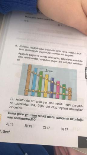 mare for the
AS
5. Ksilofon, değişik sayıda akortlu tahta veya metal çubuk-
lann dizilmesiyle oluşturulan vurmalı bir çalgidir.
Aşağıda başta ve sonda ikisi tahta, tahtaların arasında
altısı renkli metal parçadan oluşan bir ksilofon verilmiş.
tir.
I2 cm
HI