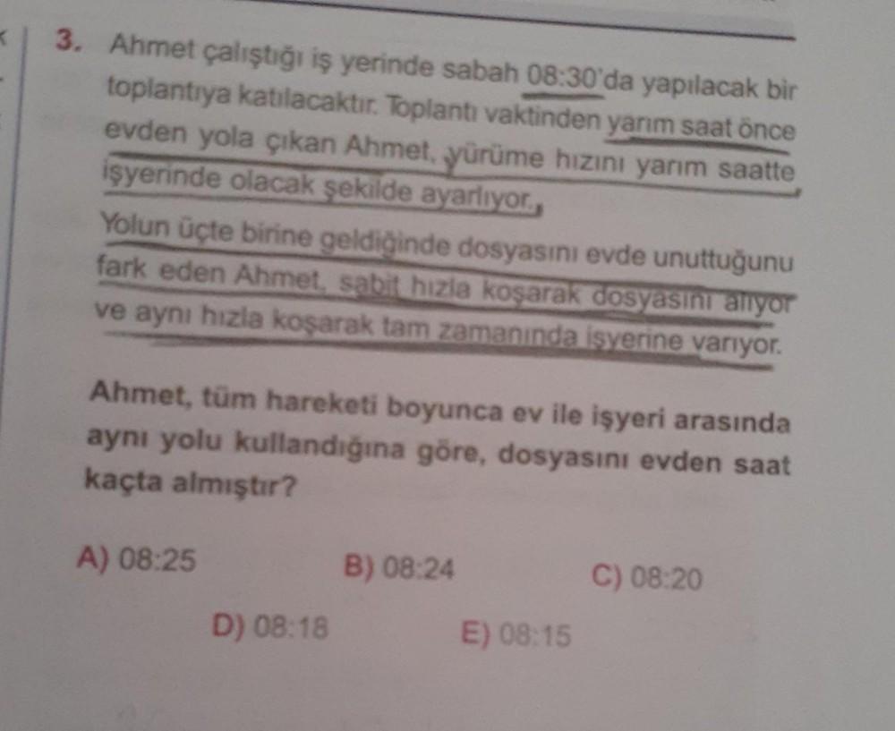 <
3. Ahmet çalıştığı iş yerinde sabah 08:30'da yapılacak bir
toplantıya katılacaktir. Toplantı vaktinden yarım saat önce
evden yola çıkan Ahmet, yürüme hızını yarım saatte
işyerinde olacak şekilde ayarlıyor.
Yolun üçte birine geldiğinde dosyasını evde unut