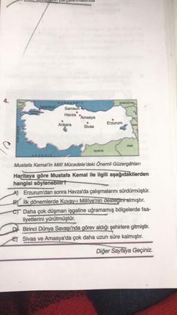 4.
GÜRCİSTAN
KARADENIZ
Istanbul Samsun
Havza
"Amasya
Ankara
Sivas
Erzurum
EGE DEMIZI
IRAK
SURİYE
Mustafa Kemal'in Milli Mücadele'deki Önemli Güzergâhlan
Haritaya göre Mustafa Kemal ile ilgili aşağıdakilerden
hangisi söylenebilir?
AJ Erzurum'dan sonra Havza'da çalışmalarını sürdürmüştür.
Bik dönemlerde Kuvay- Millîye'nin desteğini almıştır.
CT Daha çok düşman işgaline uğramamış bölgelerde faa-
liyetlerini yürütmüştür.
Birinci Dünya Savaşı'nda görev aldığı şehirlere gitmiştir.
ET Sivas ve Amasya'da çok daha uzun süre kalmıştır.
Diğer Sayfaya Geçiniz.