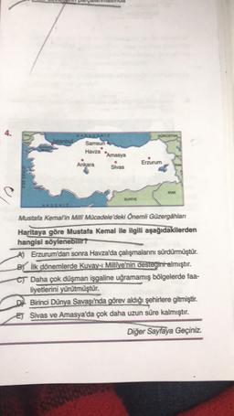 4.
GÜRCİSTAN
KARADENIZ
Istanbul Samsun
Havza
"Amasya
Ankara
Sivas
Erzurum
EGE DEMIZI
IRAK
SURİYE
Mustafa Kemal'in Milli Mücadele'deki Önemli Güzergâhlan
Haritaya göre Mustafa Kemal ile ilgili aşağıdakilerden
hangisi söylenebilir?
AJ Erzurum'dan sonra Havza'da çalışmalarını sürdürmüştür.
Bik dönemlerde Kuvay- Millîye'nin desteğini almıştır.
CT Daha çok düşman işgaline uğramamış bölgelerde faa-
liyetlerini yürütmüştür.
Birinci Dünya Savaşı'nda görev aldığı şehirlere gitmiştir.
ET Sivas ve Amasya'da çok daha uzun süre kalmıştır.
Diğer Sayfaya Geçiniz.
