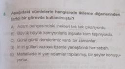 8. Aşağıdaki cümlelerin hangisinde ikileme diğerlerinden
farklı bir görevde kullanılmıştır?
A) Adam bahçesindeki inekleri tek tek çikanıyordu.
B) Büyük büyük kamyonlarla inşaata kum taşınıyordu,
C) Gürül gürül derelerimiz vardı bir zamanlar,
D) Iri iri gülleri vazoya özenle yerleştirirdi her sabah
E) Mahallede iri yan adamlar toplanmış, bir şeyler konuşu-
yorlar