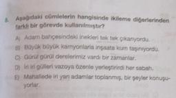 8. Aşağıdaki cümlelerin hangisinde ikileme diğerlerinden
farklı bir görevde kullanılmıştır?
A) Adam bahçesindeki inekleri tek tek çikanıyordu.
B) Büyük büyük kamyonlarla inşaata kum taşınıyordu,
C) Gürül gürül derelerimiz vardı bir zamanlar,
D) Iri iri gülleri vazoya özenle yerleştirirdi her sabah
E) Mahallede iri yan adamlar toplanmış, bir şeyler konuşu-
yorlar
