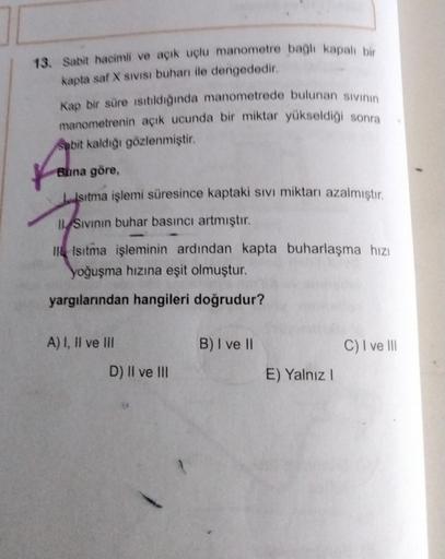 13. Sabit hacimli ve açık uçlu manometre bagh kapalı bir
kapta saf sivisi buhan ile dengededir.
Kap bir süre isitildiğinda manometrede bulunan sivinin
manometrenin açık ucunda bir miktar yükseldiği sonra
Sabit kaldığı gözlenmiştir.
Buna göre,
Isıtma işlemi