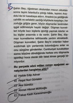 B.
Şahin Bey, öğretmen okulundan mezun olduktan
sonra tayini İstanbul'a çıktığı hâlde, tayinini Ana-
dolu'da bir kasabaya aldırır. Anadolu'ya geldiğinde
cahillik ve sefaletin sardığı köylülerle karşılaşır, her
zorluğa göğüs gerer, köyün düşmanlar tarafından
işgal edilmesiyle hayatı değişir. Düşman kuvvet-
leri köyde bazı kişilerle işbirliği yapmak isterler ve
bu kişiler arasında o da vardır. Şahin Bey, düş-
man kuvvetlerine istihbaratta yardım etmektedir.
Düşman kuvvetleri, Şahin Bey'in onlardan haber
sızdırmak için yanlarında bulunduğunu anlar ve
onu sürgüne gönderirler. Cumhuriyet kurulduktan
sonra köyüne döndüğünde herkes onu düşmanla
işbirlikçi hoca olarak bilir fakat kimse gerçeği bil-
miyordur.
Bu parçada sözü edilen roman aşağıdaki sa-
natçılardan hangisine aittir?
A) Halide Edip Adivar
B) Reşat Nuri Güntekin
et Aka Gündüz
D) Ahmet Hikmet Müftüoğlu
E))Yakup Kadri Karaosmanoğlu
A