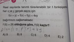 Reel sayılarda tanımlı türevlenebilir bir f fonksiyonu
her x ve y gerçek sayısı için
f(x + y) = f(x) + f(y) + 4xy
8
bağıntısını sağlamaktadır.
os
f'(6) = 26 olduğuna göre, f'(o) kaçtır?
-
filx+y) = f'(x) + 4y
A) 9
B) 8
C) 6
D) 4
E) 2