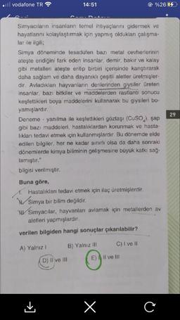 odl vodafone TR
14:51
%26 64
29
Simyacıların insanların temel ihtiyaçlarını gidermek ve
hayatlarını kolaylaştırmak için yapmış oldukları çalışma.
lar ile ilgili;
Simya döneminde tesadüfen bazı metal cevherlerinin
ateşte eridiğini fark eden insanlar, demir, bakır ve kalay
gibi metalleri ateşte eritip birbiri içerisinde karıştırarak
daha sağlam ve daha dayanıklı çeşitli aletler üretmişler-
dir. Avladıkları hayvanların derilerinden giysiler üreten
insanlar, bazı bitkiler ve maddelerden rastlantı sonucu
keşfettikleri boya maddelerini kullanarak bu giysileri bo-
yamışlardır.
Deneme - yanılma ile keşfettikleri göztaşı (Cuso.), şap
gibi bazı maddeleri, hastalıklardan korunmak ve hasta-
likları tedavi etmek için kullanmışlardır. Bu dönemde elde
edilen bilgiler, her ne kadar sınırlı olsa da daha sonraki
dönemlerde kimya biliminin gelişmesine büyük katkı sağ-
lamıştır."
bilgisi verilmiştir.
Buna göre,
4. Hastalıkları tedavi etmek için ilaç üretmişlerdir.
Simya bir bilim değildir.
WW/Simyacılar, hayvanları avlamak için metallerden av
aletleri yapmışlardır.
verilen bilgiden hangi sonuçlar çıkarılabilir?
C) I ve II
A) Yalnız 1
B) Yalnız III
D) II ve III
E) A Il ve III
[t
X
C
