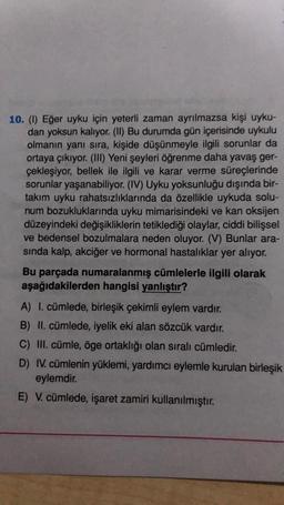 10. (1) Eğer uyku için yeterli zaman ayrılmazsa kişi uyku-
dan yoksun kalıyor. (11) Bu durumda gün içerisinde uykulu
olmanın yanı sıra, kişide düşünmeyle ilgili sorunlar da
ortaya çıkıyor. (III) Yeni şeyleri öğrenme daha yavaş ger-
çekleşiyor, bellek ile ilgili ve karar verme süreçlerinde
sorunlar yaşanabiliyor. (IV) Uyku yoksunluğu dışında bir-
takım uyku rahatsızlıklarında da özellikle uykuda solu-
num bozukluklarında uyku mimarisindeki ve kan oksijen
düzeyindeki değişikliklerin tetiklediği olaylar, ciddi bilişsel
ve bedensel bozulmalara neden oluyor. (V) Bunlar ara-
sinda kalp, akciğer ve hormonal hastalıklar yer alıyor.
Bu parçada numaralanmış cümlelerle ilgili olarak
aşağıdakilerden hangisi yanlıştır?
A) I. cümlede, birleşik çekimli eylem vardır.
B) II. cümlede, iyelik eki alan sözcük vardır.
C) III. cümle, öge ortaklığı olan sıralı cümledir.
D) IV. cümlenin yüklemi, yardımcı eylemle kurulan birleşik
eylemdir.
E) V. cümlede, işaret zamiri kullanılmıştır.
