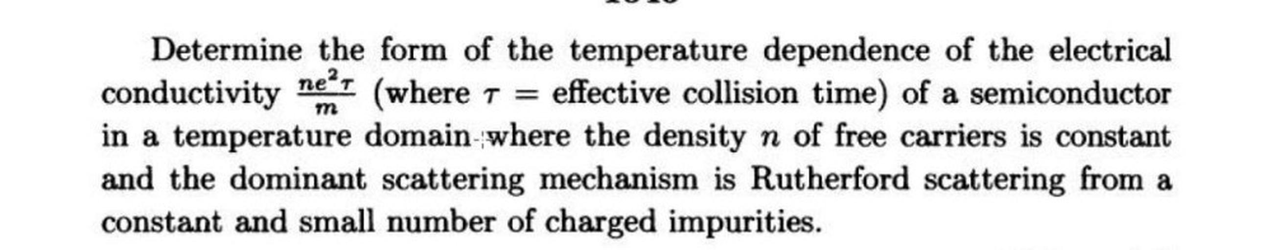 m
Determine the form of the temperature dependence of the electrical
conductivity
ne’T
(where t = effective collision time) of a semiconductor
in a temperature domain-where the density n of free carriers is constant
and the dominant scattering mechanism is Rutherford scattering from a
constant and small number of charged impurities.