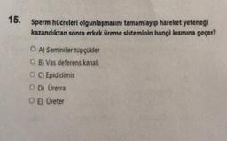 15.
Sperm hücreleri olgunlaşmasını tamamlayıp hareket yeteneği
kazandıktan sonra erkek üreme sisteminin hangi kausmına geçer?
O A) Seminifer topçükler
O B) Vas deferens kanali
O ) Epididimis
OD) Uretra
OE) Ureter