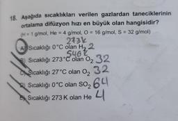 =
5462
18. Aşağıda sıcaklıkları verilen gazlardan taneciklerinin
ortalama difüzyon hızı en büyük olan hangisidir?
(H = 1 g/mol, He = 4 g/mol, O = 16 g/mol, S = 32 g/mol)
273k
Sıcaklığı 0°C olan H, 2
8) Sıcaklığı 273°C olan 02 32
Sıcaklığı 27°C olan 02 32
C
Sıcaklığı 0°C olan so264
Sıcaklığı 273K olan He 4
