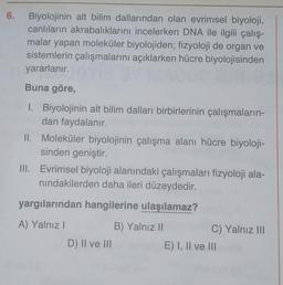 6.
Biyolojinin alt bilim dallarından olan evrimsel biyoloji,
canlıların akrabalıklarını incelerken DNA ile ilgili çalış-
malar yapan moleküler biyolojiden; fizyoloji de organ ve
sistemlerin çalışmalarını açıklarken hücre biyolojisinden
yararlanır.
Buna göre,
1. Biyolojinin alt bilim dalları birbirlerinin çalışmaların-
dan faydalanır.
II. Moleküler biyolojinin çalışma alanı hücre biyoloji-
sinden geniştir.
III. Evrimsel biyoloji alanındaki çalışmaları fizyoloji ala-
nindakilerden daha ileri düzeydedir.
yargılarından hangilerine ulaşılamaz?
A) Yalnız!
B) Yalnız 11
C) Yalnız III
D) II ve III
E) I, II ve III
