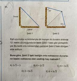 31.
75°
LO
Duvar
75°
Duvar
Şekil 1
Şekil 2
Eşit uzunlukta ve birbirleriyle dik kesişen iki duvarın arasına
12 metre uzunluğunda bir lastik Şekil 1'deki gibi yerleştirili-
yor. Bu lastik orta noktasından çekilerek Şekil 2'deki dörtgen
elde ediliyor.
Buna göre, Şekil 2'deki lastiğin orta noktasının duvarla-
rin kesim noktasına olan uzaklığı kaç metredir?
A) 3/3 + 3
B) 6+213
C) 6+313
D) 3 + 9/3
E) 6 + 9/3