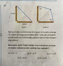 31.
75°
LO
Duvar
75°
Duvar
Şekil 1
Şekil 2
Eşit uzunlukta ve birbirleriyle dik kesişen iki duvarın arasına
12 metre uzunluğunda bir lastik Şekil 1'deki gibi yerleştirili-
yor. Bu lastik orta noktasından çekilerek Şekil 2'deki dörtgen
elde ediliyor.
Buna göre, Şekil 2'deki lastiğin orta noktasının duvarla-
rin kesim noktasına olan uzaklığı kaç metredir?
A) 3/3 + 3
B) 6+213
C) 6+313
D) 3 + 9/3
E) 6 + 9/3
