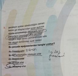 3.
geceleyin işıkları söndürdüğün zaman
benim şiir kitaplarından sızan aydınlık
elinde uyuyakaldığın heyecanlı roman
panjurların çarpıldığı lodos geceleri
Tüzgârın değil benim penceremdeki islik
her akşam koridordaki ayak sesleri
Bu parçada aşağıdakilerden hangisi yoktur?
A) Türemiş sifat $12-
B) Ad tamlamasını niteleyen sifat
lodes
pealer
C) Belgisiz sifat
D Birleşik sifat
E) Adlaşmış sifat