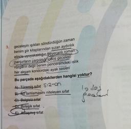 3.
geceleyin işıkları söndürdüğün zaman
benim şiir kitaplarından sızan aydınlık
elinde uyuyakaldığın heyecanlı roman
panjurların çarpıldığı lodos geceleri
Tüzgârın değil benim penceremdeki islik
her akşam koridordaki ayak sesleri
Bu parçada aşağıdakilerden hangisi yoktur?
A) Türemiş sifat $12-
B) Ad tamlamasını niteleyen sifat
lodes
pealer
C) Belgisiz sifat
D Birleşik sifat
E) Adlaşmış sifat
