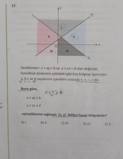 17.
d
V.
II.
IV,
.
III.
di
Denklemleri x + ay = b ve y + cx = d olan doğrular,
koordinat düzlemini şekildeki gibi beş bölgeye ayırmıştır.
a, b c ve d sayılarının işaretleri sırasıyla +, +, -, + dır.
tat
Buna göre,
X+gs to
x + ay 2 b
vi
y + cxsd
eşitsizlikl