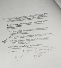 27. Maddelerin atomik yapılarının
araştırılmasında genel
olarak X-ışınlarının kullanılması tercih edilmektedir.
Bu tür araştırmalarda gama (Y) ışınlarının tercih
edilmeme nedeni,
1. Gama ışınları madde atomlarının elektronları
tarafından soğurulur.
*. X-ışınları, gama ışınlarından daha az hızla yayılır.
III. Gama ışınlarının dalga boyları, X-ışınlarından
daha küçüktür.
yargılarından hangileriyle açıklanabilir?
A) Yalniz !
B) Yalnız if
C) Yalnız III
E) I ve III
D) I ve il