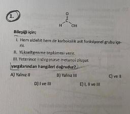 1.
C
H
OH
Bileşiği için;
1. Hem aldehit hem de karboksilik asit fonksiyonel grubu içe-
rir.
II. Yükseltgenme tepkimesi verir.
III. Yeterince incirgenirse metanoi cluşur.
yargılarından hangileri doğrudur?
A) Yalnız 11
B) Yalnız III
C) vell
D) I ve III
E) I, II ve III