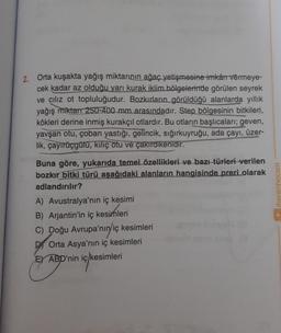 2. Orta kuşakta yağış miktarının ağaç yetişmesine imkârı vermeye-
cek kadar az olduğu yarı kurak iklim bölgelerinde görülen seyrek
ve cılız ot topluluğudur. Bozkırların görüldüğü alanlarda yıllık
yağış miktan 250-400 mm arasındadır. Step bölgesinin bitkileri,
kökleri derine inmiş kurakçıl otlardır. Bu otların başlıcalari; geven,
yavşan otu, çoban yastığı, gelincik, sığırkuyruğu, ada çayı, üzer-
lik, çayırüçgülu, kiliç otu ve çakırdikenidir.
benimhocam
Buna göre, yukarıda temel özellikleri ve bazı türleri verilen
bozkır bitki türü aşağıdaki alanların hangisinde preri olarak
adlandırılır?
A) Avustralya'nın iç kesimi
B) Arjantin'in iç kesimleri
C) Doğu Avrupa'nın/iç kesimleri
Di Orta Asya'nın iç kesimleri
EY ABD'nin iç kesimleri
ickesimleri
