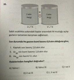 20.
M
2 atm
He(g)
3 atm
Ar(g)
2 L.TK
VLTK
Sabit sicaklıkta yukarıdaki kaplar arasındaki M musluğu açılıp
gazların tamamen karışması sağlanıyor.
Son durumda He gazının kısmi basıncı 0,8 atm olduğuna göre;
I. Kaptaki son basınç 2,6 atm olur.
II. Arlenin kısmi basıncı 1,8 atm olur.
.
nin hacmi 5 L olur.
III. He(s)
ifadelerinden hangileri doğrudur?
A) Yalnız!
C) I ve 11
B) Yalnız III
D) II ve III
E) I, II ve III