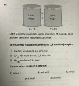 20.
M
2 atm
He(g)
3 atm
Ar(g)
2 L.TK
VLTK
Sabit sicaklıkta yukarıdaki kaplar arasındaki M musluğu açılıp
gazların tamamen karışması sağlanıyor.
Son durumda He gazının kısmi basıncı 0,8 atm olduğuna göre;
I. Kaptaki son basınç 2,6 atm olur.
II. Arlenin kısmi basıncı 1,8 atm olur.
.
nin hacmi 5 L olur.
III. He(s)
ifadelerinden hangileri doğrudur?
A) Yalnız!
C) I ve 11
B) Yalnız III
D) II ve III
E) I, II ve III
