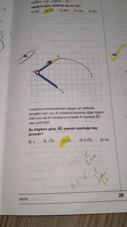 m(ADC)
53", m(BCD) - 37
olduğuna göre, A(ABCD) kaç br dir?
B) 270
C) 300 D) 320
A) 240
E) 325
3
38.
B
40.
12
C
A
Yukanda birimkarelerden oluşan bir defterde
pergelin sivri ucu A noktasına konmuş diğer kalem
olan ucu ise B noktasına konarak A merkezli BC
yayı çizilmiştir.
Bu bilgilere göre, BC yayının uzunluğu kaç
birimdir?
B) 31
A)
C) 21
D) 2/31
E) 311
r
aur.
30
RT
29
AY/16