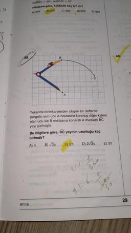 m(ADC)
53", m(BCD) - 37
olduğuna göre, A(ABCD) kaç br dir?
B) 270
C) 300 D) 320
A) 240
E) 325
3
38.
B
40.
12
C
A
Yukanda birimkarelerden oluşan bir defterde
pergelin sivri ucu A noktasına konmuş diğer kalem
olan ucu ise B noktasına konarak A merkezli BC
yayı çizilmiştir.
Bu bilgilere göre, BC yayının uzunluğu kaç
birimdir?
B) 31
A)
C) 21
D) 2/31
E) 311
r
aur.
30
RT
29
AY/16
