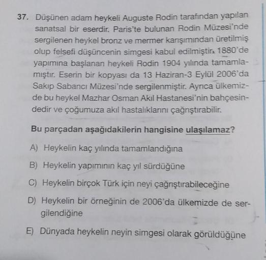 37. Düşünen adam heykeli Auguste Rodin tarafından yapılan
sanatsal bir eserdir. Paris'te bulunan Rodin Müzesi'nde
sergilenen heykel bronz ve mermer karşımından üretilmiş
olup felsefi düşüncenin simgesi kabul edilmiştira 1880'de
yapımına başlanan heykeli Ro