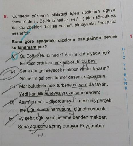 11
H
1
N
8. Cümlede yüklemin bildirdiği işten etkilenen ögeye
"nesne" denir. Belirtme hâli eki (-1/-i) alan sözcük ya
da söz öbekleri "belirtili nesne", almayanlar "belirtisiz
nesne"dir.
Buna göre aşağıdaki dizelerin hangisinde nesne
kullanılmamıştır?
A) Ş