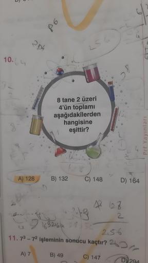 86
204
10.64
8 tane 2 üzeri
4'ün toplami
aşağıdakilerden
hangisine
eşittir?
1
Prf Yayınları
A) 128
B) 132
C) 148
D) 164
2
A 128
2:13
2
2 163216/4 275
11.73 - 72 işleminin sonucu kaçtır? 25
C) 147
2.56
A) 7
B) 49
DY 294