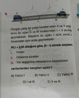 f
Y
8.
M
L
K
S
Düzgün yatay bir yolda hareket eden X ve Y araç-
larını ön uçları K ve M hizalarından t = 0 anında
geçmektedir. Araçların ön uçları t süre sonra L
hizasından aynı anda geçmektedir.
IKLI = ILMI olduğuna göre, (0-t) sürede araçların,
1. Hızları
II. Ortalama süratleri
III. Yer değiştirme miktarlarının büyüklükleri
verilenlerden hangileri eşittir?
A) Yalnız!
B) Yalnız 11
C) Yalnız III
D) I ve III
E) II ve III