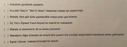 ( ) Makaleler günübirlik yazılardır.
( ) Nurullah Ataç'ın "Ben'in ülkesi" nitelemesi makale için söylenmiştir.
( ) Makale, fikra gibi türler gazetecilikle ortaya çıkan yazı türlerdir.
( ) Üç Tarz-i Siyaset Yusuf Akçura'nın önemli bir makalesidir.
( ) Makale ve denemenin dil ve üslubu benzerdir.
( ) Makalenin diğer türlerden en önemli farkı yazarın öne sürdüğü düşüncelerini kanıtlama amacı gütmesidir.
( ) Eşkal-i Zaman makale türündeki bir eserdir.
