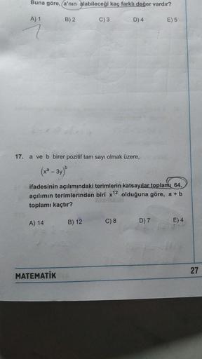 Buna göre, a'nın alabileceği kaç farklı değer vardır?
A) 1
B) 2
C) 3
D) 4
E) 5
17. a ve b birer pozitif tam sayı olmak üzere,
(x² – 3y)"
ifadesinin açılımındaki terimlerin katsayılar toplamı 64,
açılımın terimlerinden biri x12 olduğuna göre, a + b
toplamı