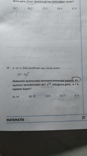 Buna göre, a'nın alabileceği kaç farklı değer vardır?
A) 1
B) 2
C) 3
D) 4
E) 5
17. a ve b birer pozitif tam sayı olmak üzere,
(x² – 3y)"
ifadesinin açılımındaki terimlerin katsayılar toplamı 64,
açılımın terimlerinden biri x12 olduğuna göre, a + b
toplamı 