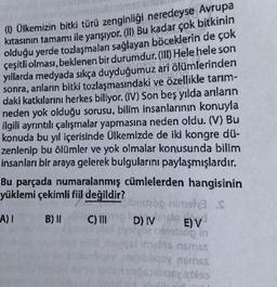 (1) Ülkemizin bitki türü zenginliği neredeyse Avrupa
kıtasının tamamı ile yarışıyor. (II) Bu kadar çok bitkinin
olduğu yerde tozlaşmaları sağlayan böceklerin de çok
çeşitli olması, beklenen bir durumdur. (III) Hele hele son
yıllarda medyada sıkça duyduğumuz ari ölümlerinden
sonra, anıların bitki tozlaşmasındaki ve özellikle tarım-
daki katkılarını herkes biliyor. (IV) Son beş yılda arıların
neden yok olduğu sorusu, bilim insanlarının konuyla
ilgili ayrıntılı çalışmalar yapmasına neden oldu. (V) Bu
konuda bu yıl içerisinde Ülkemizde de iki kongre dü-
zenlenip bu ölümler ve yok olmalar konusunda bilim
insanları bir araya gelerek bulgularını paylaşmışlardır.
Bu parçada numaralanmış cümlelerden hangisinin
yüklemi çekimli fiil değildir?
197200 rimely3.S
A) 1 B) II
C) II DIV E) V
200 in
D) Volo
tidas nmos
obligax noms
sodiqoyalas