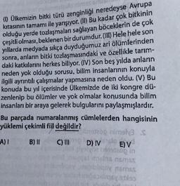 (1) Ülkemizin bitki türü zenginliği neredeyse Avrupa
kıtasının tamamı ile yarışıyor. (II) Bu kadar çok bitkinin
olduğu yerde tozlaşmaları sağlayan böceklerin de çok
çeşitli olması, beklenen bir durumdur. (III) Hele hele son
yıllarda medyada sıkça duyduğumuz ari ölümlerinden
sonra, anıların bitki tozlaşmasındaki ve özellikle tarım-
daki katkılarını herkes biliyor. (IV) Son beş yılda arıların
neden yok olduğu sorusu, bilim insanlarının konuyla
ilgili ayrıntılı çalışmalar yapmasına neden oldu. (V) Bu
konuda bu yıl içerisinde Ülkemizde de iki kongre dü-
zenlenip bu ölümler ve yok olmalar konusunda bilim
insanları bir araya gelerek bulgularını paylaşmışlardır.
Bu parçada numaralanmış cümlelerden hangisinin
yüklemi çekimli fiil değildir?
197200 rimely3.S
A) 1 B) II
C) II DIV E) V
200 in
D) Volo
tidas nmos
obligax noms
sodiqoyalas
